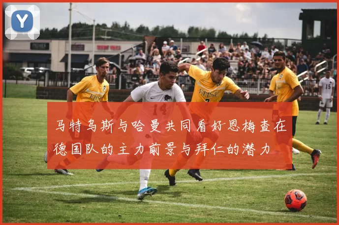 马特乌斯与哈曼共同看好恩梅查在德国队的主力前景与拜仁的潜力