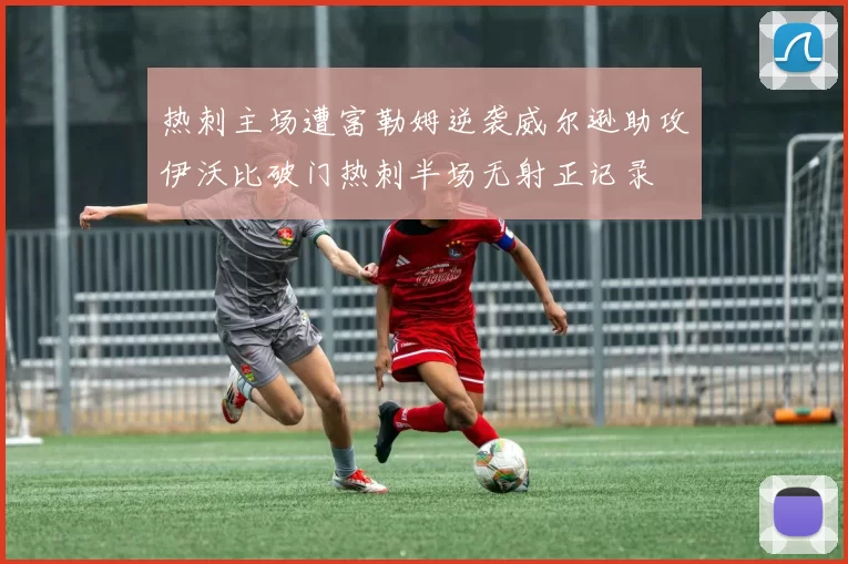热刺主场遭富勒姆逆袭威尔逊助攻伊沃比破门热刺半场无射正记录