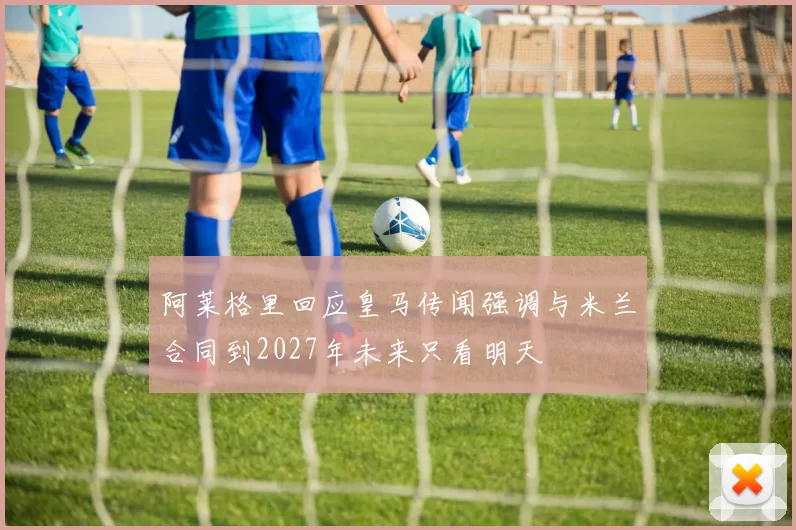 阿莱格里回应皇马传闻强调与米兰合同到2027年未来只看明天