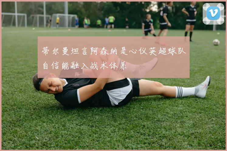蒂尔曼坦言阿森纳是心仪英超球队自信能融入战术体系
