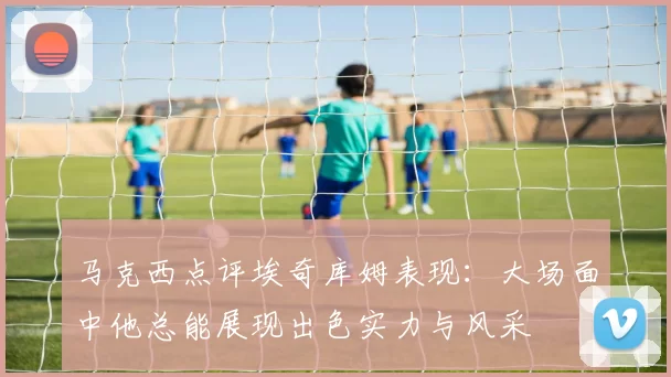 马克西点评埃奇库姆表现：大场面中他总能展现出色实力与风采
