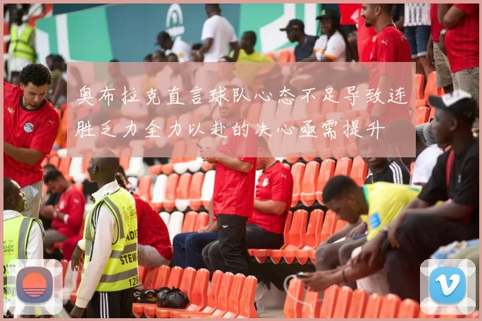 奥布拉克直言球队心态不足导致连胜乏力全力以赴的决心亟需提升