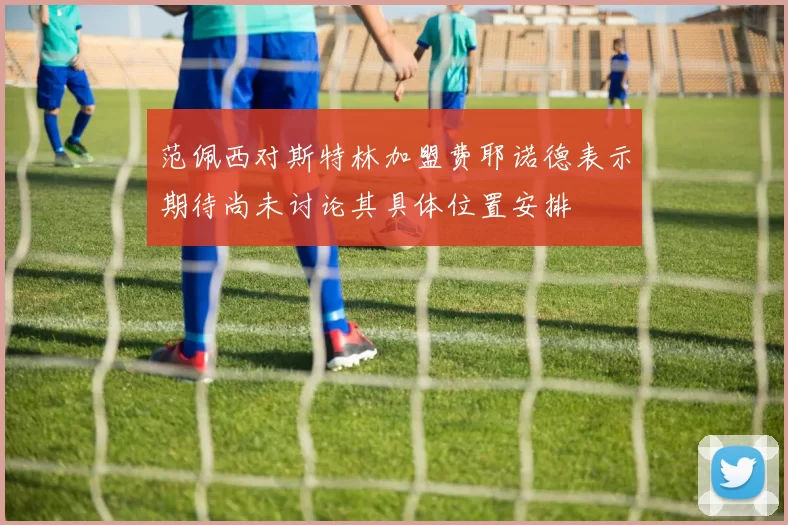 范佩西对斯特林加盟费耶诺德表示期待尚未讨论其具体位置安排