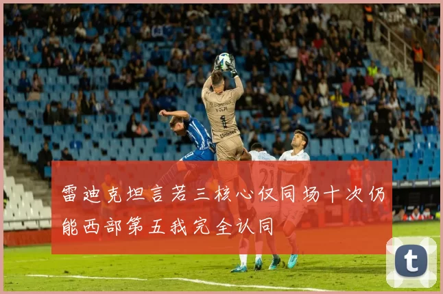 雷迪克坦言若三核心仅同场十次仍能西部第五我完全认同