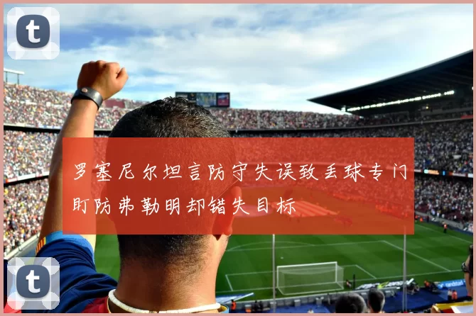 罗塞尼尔坦言防守失误致丢球专门盯防弗勒明却错失目标