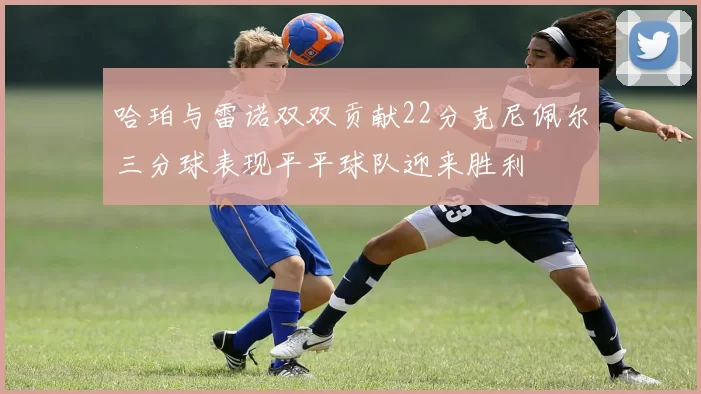 哈珀与雷诺双双贡献22分克尼佩尔三分球表现平平球队迎来胜利