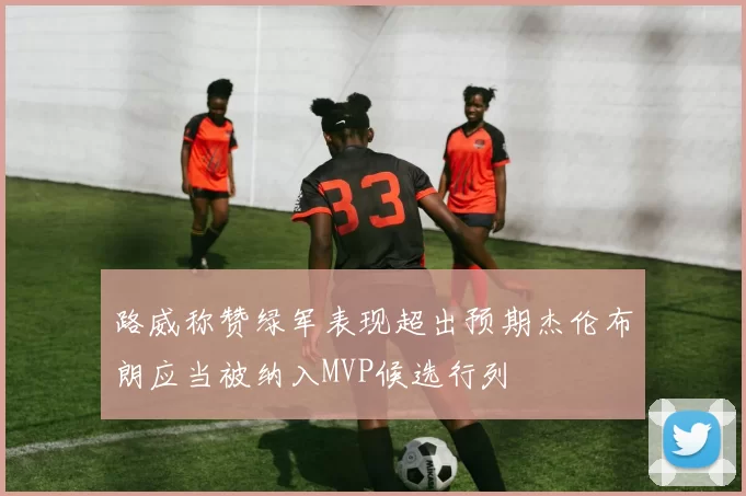 路威称赞绿军表现超出预期杰伦布朗应当被纳入MVP候选行列