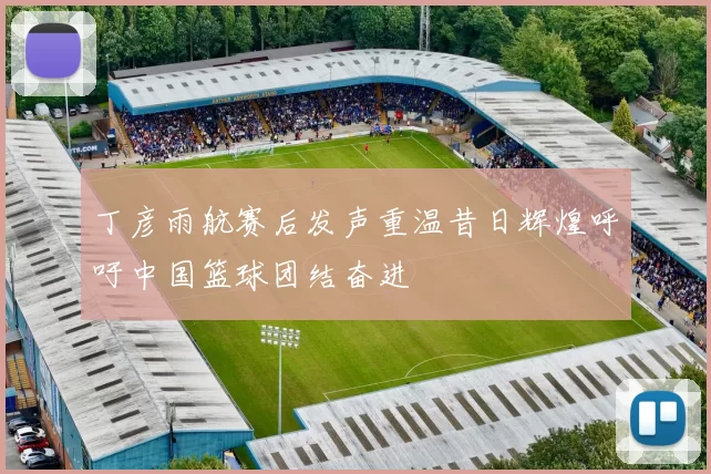 丁彦雨航赛后发声重温昔日辉煌呼吁中国篮球团结奋进