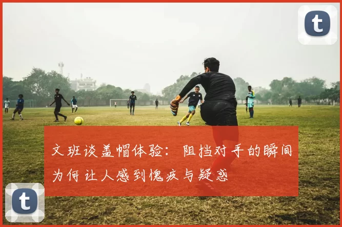 文班谈盖帽体验：阻挡对手的瞬间为何让人感到愧疚与疑惑