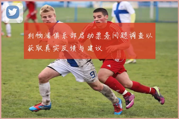 利物浦俱乐部启动票务问题调查以获取真实反馈与建议