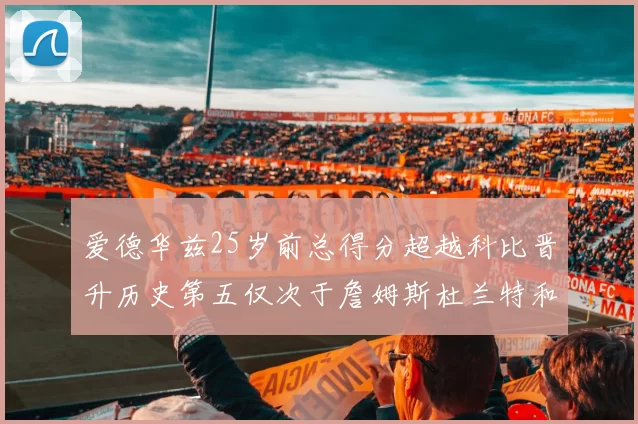 爱德华兹25岁前总得分超越科比晋升历史第五仅次于詹姆斯杜兰特和东契奇