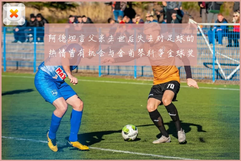 阿德坦言父亲去世后失去对足球的热情曾有机会与舍甫琴科争金球奖