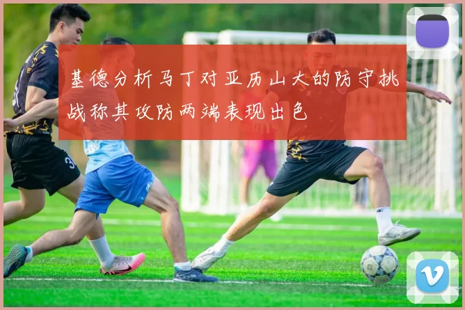 基德分析马丁对亚历山大的防守挑战称其攻防两端表现出色