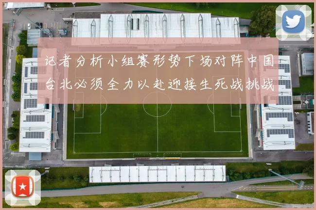 记者分析小组赛形势下场对阵中国台北必须全力以赴迎接生死战挑战