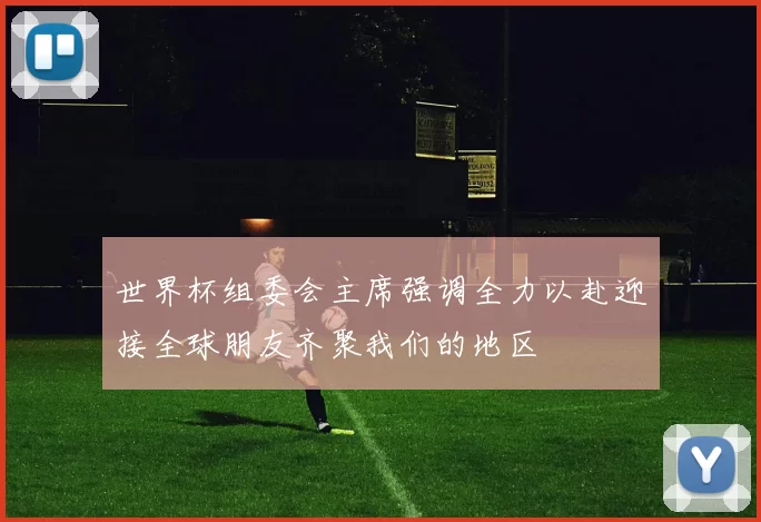 世界杯组委会主席强调全力以赴迎接全球朋友齐聚我们的地区