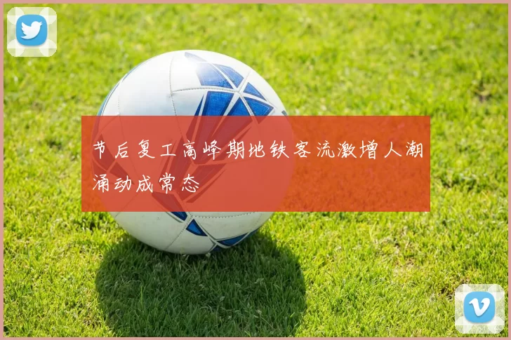 节后复工高峰期地铁客流激增人潮涌动成常态