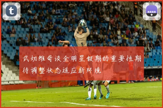 武切维奇谈全明星假期的重要性期待调整状态适应新环境