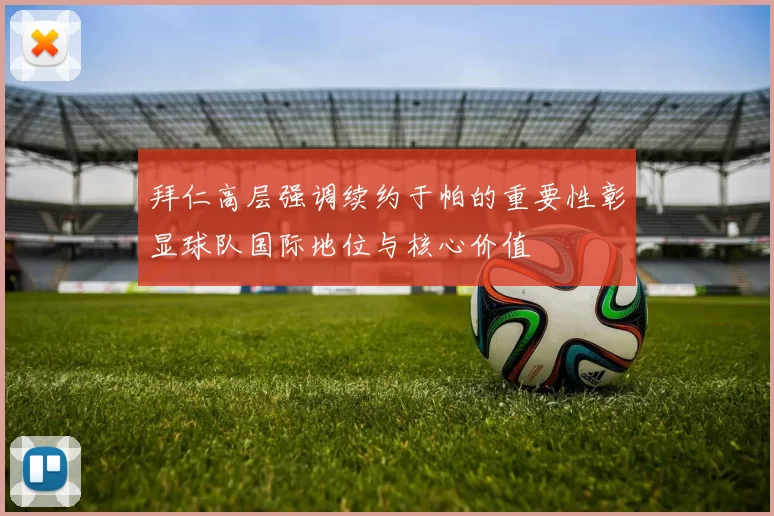 拜仁高层强调续约于帕的重要性彰显球队国际地位与核心价值