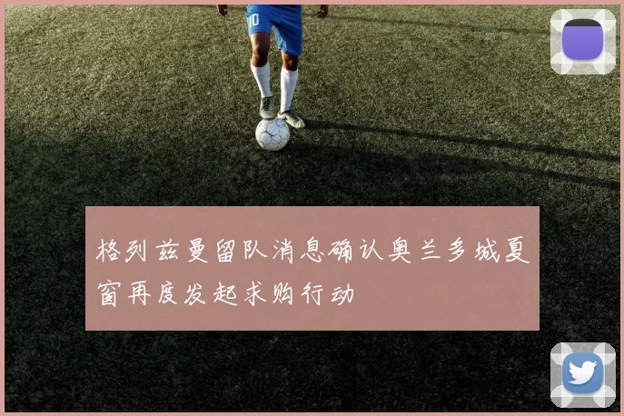 格列兹曼留队消息确认奥兰多城夏窗再度发起求购行动