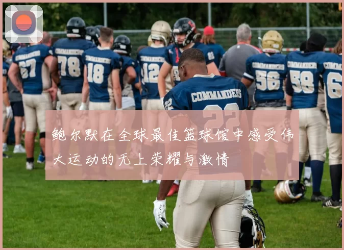鲍尔默在全球最佳篮球馆中感受伟大运动的无上荣耀与激情