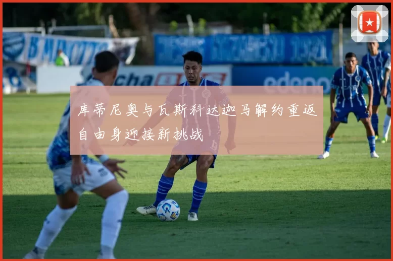 库蒂尼奥与瓦斯科达迦马解约重返自由身迎接新挑战