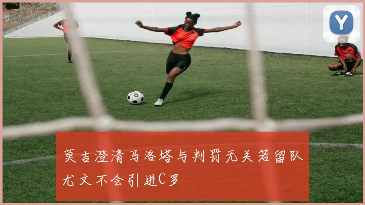 莫吉澄清马洛塔与判罚无关若留队尤文不会引进C罗