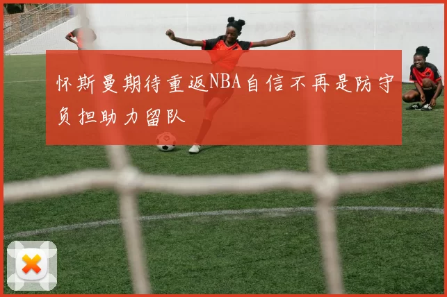 怀斯曼期待重返NBA自信不再是防守负担助力留队