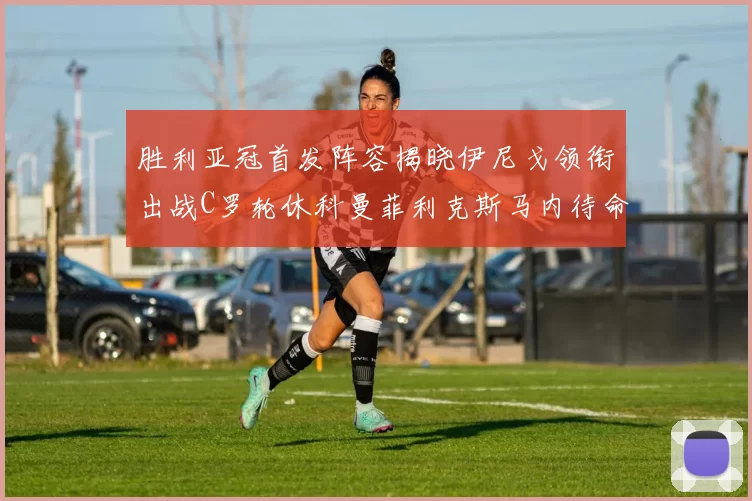 胜利亚冠首发阵容揭晓伊尼戈领衔出战C罗轮休科曼菲利克斯马内待命