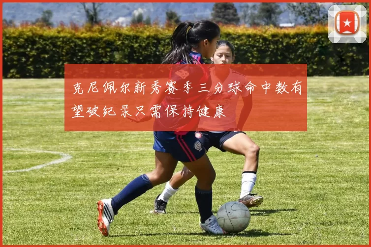 克尼佩尔新秀赛季三分球命中数有望破纪录只需保持健康